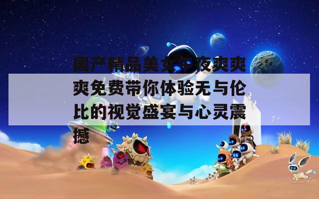 国产精品美女午夜爽爽爽免费带你体验无与伦比的视觉盛宴与心灵震撼