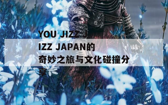 YOU JIZZ JIZZ JAPAN的奇妙之旅与文化碰撞分享