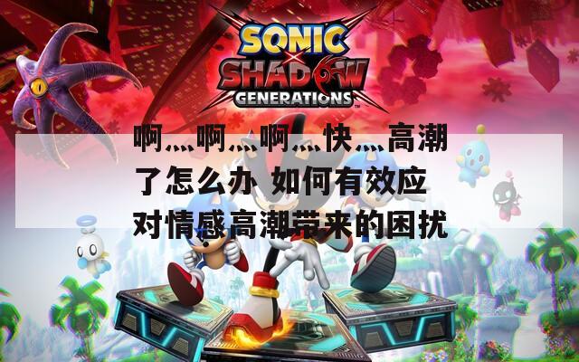 啊灬啊灬啊灬快灬高潮了怎么办 如何有效应对情感高潮带来的困扰