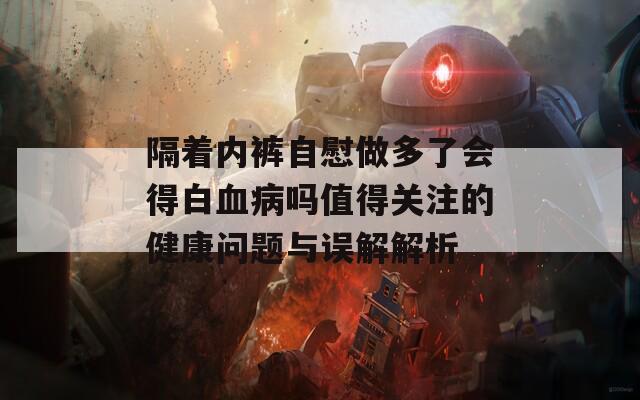 隔着内裤自慰做多了会得白血病吗值得关注的健康问题与误解解析