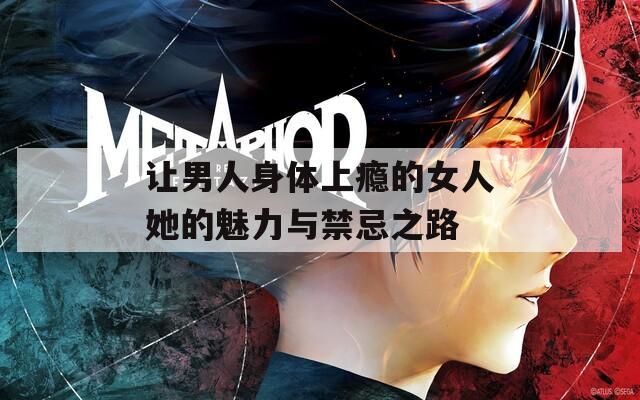 让男人身体上瘾的女人她的魅力与禁忌之路