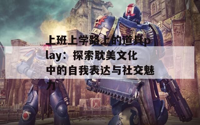 上班上学路上的道具play：探索耽美文化中的自我表达与社交魅力