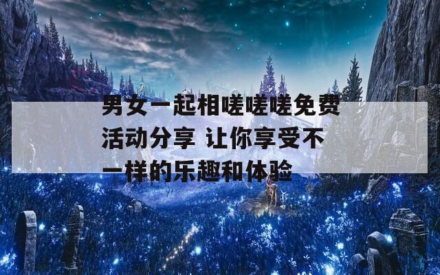男女一起相嗟嗟嗟免费活动分享 让你享受不一样的乐趣和体验