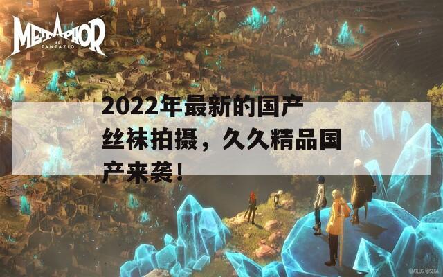 2022年最新的国产丝袜拍摄，久久精品国产来袭！