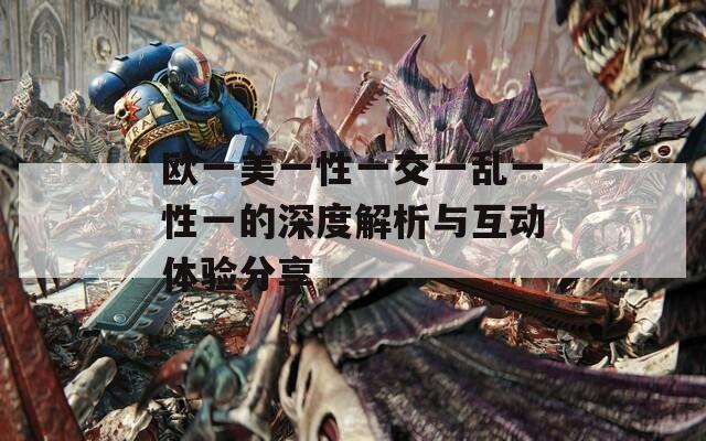 欧一美一性一交一乱一性一的深度解析与互动体验分享