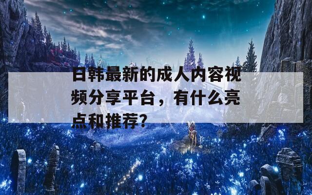 日韩最新的成人内容视频分享平台，有什么亮点和推荐？