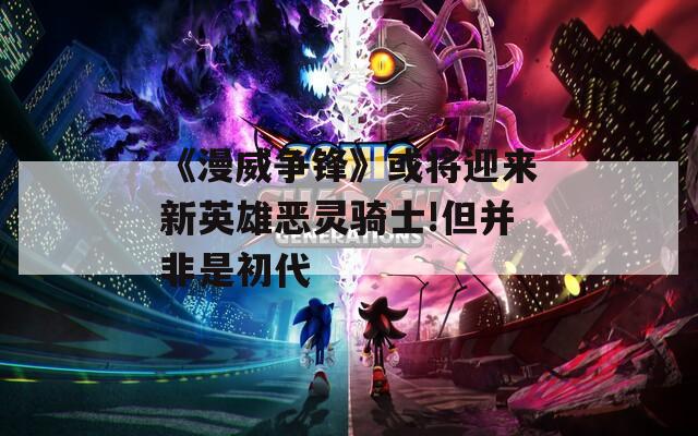 《漫威争锋》或将迎来新英雄恶灵骑士!但并非是初代