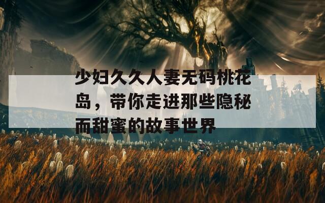 少妇久久人妻无码桃花岛，带你走进那些隐秘而甜蜜的故事世界