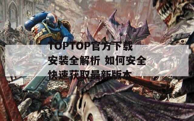TOPTOP官方下载安装全解析 如何安全快速获取最新版本