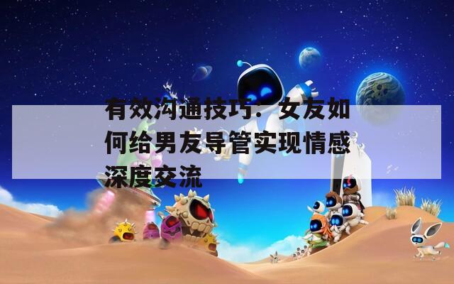 有效沟通技巧：女友如何给男友导管实现情感深度交流