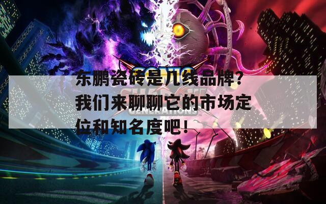 东鹏瓷砖是几线品牌？我们来聊聊它的市场定位和知名度吧！