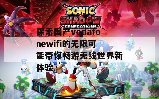 探索国产vodafonewifi的无限可能带你畅游无线世界新体验