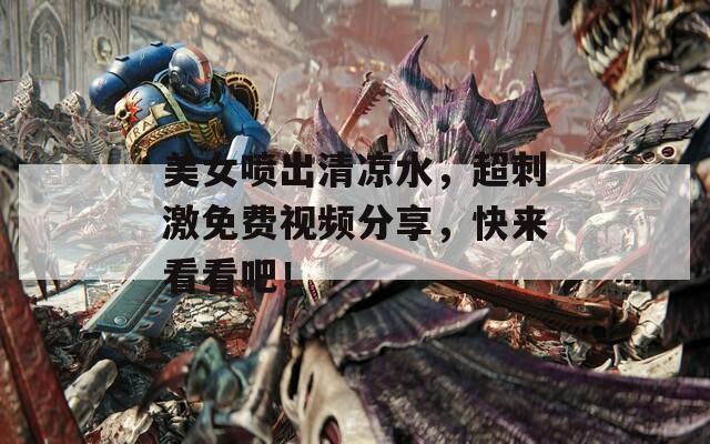 美女喷出清凉水，超刺激免费视频分享，快来看看吧！