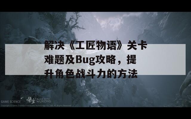 解决《工匠物语》关卡难题及Bug攻略，提升角色战斗力的方法