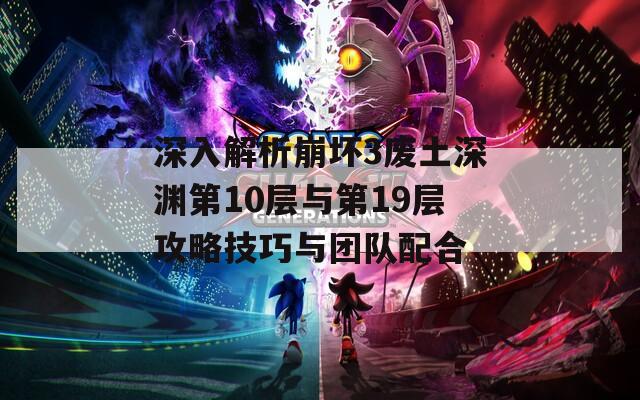 深入解析崩坏3废土深渊第10层与第19层攻略技巧与团队配合