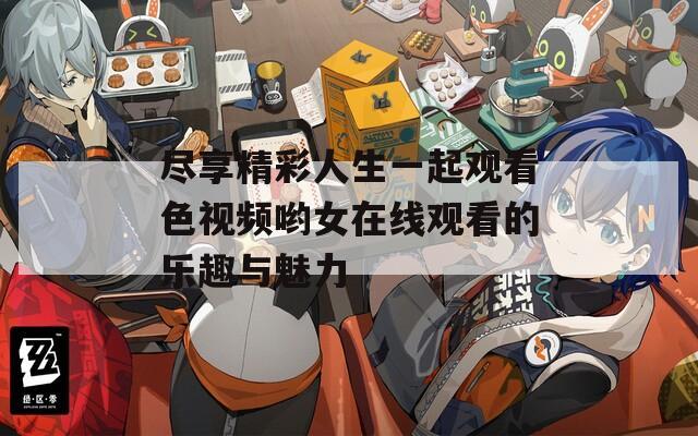 尽享精彩人生一起观看色视频哟女在线观看的乐趣与魅力