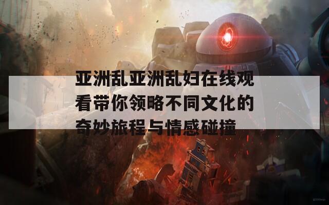 亚洲乱亚洲乱妇在线观看带你领略不同文化的奇妙旅程与情感碰撞