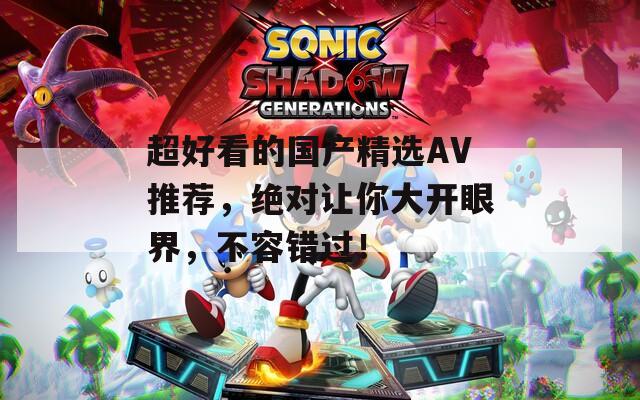 超好看的国产精选AV推荐，绝对让你大开眼界，不容错过！