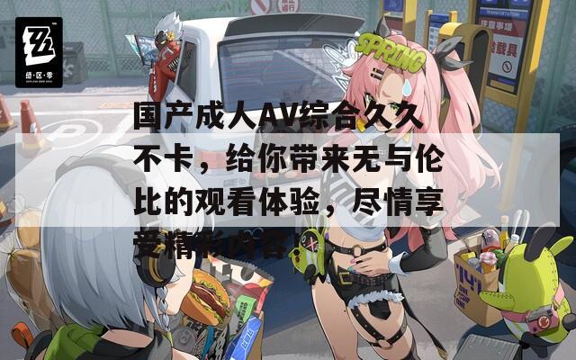 国产成人AV综合久久不卡，给你带来无与伦比的观看体验，尽情享受精彩内容！