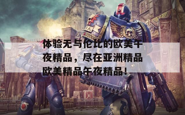 体验无与伦比的欧美午夜精品，尽在亚洲精品欧美精品午夜精品！