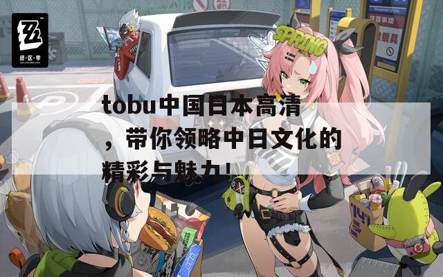 tobu中国日本高清，带你领略中日文化的精彩与魅力！