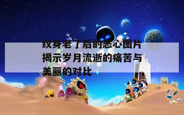 纹身老了后的恶心图片揭示岁月流逝的痛苦与美丽的对比