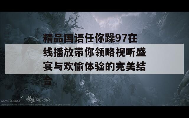 精品国语任你躁97在线播放带你领略视听盛宴与欢愉体验的完美结合