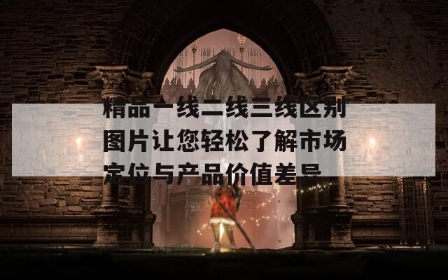 精品一线二线三线区别图片让您轻松了解市场定位与产品价值差异