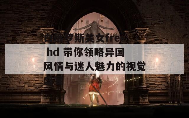 白俄罗斯美女free hd 带你领略异国风情与迷人魅力的视觉盛宴