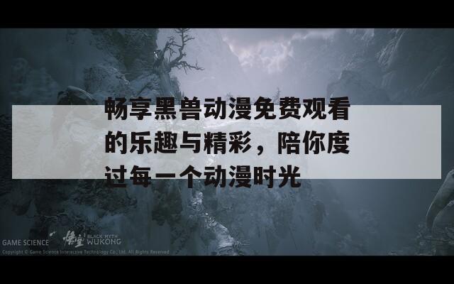 畅享黑兽动漫免费观看的乐趣与精彩，陪你度过每一个动漫时光