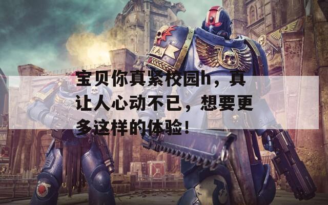 宝贝你真紧校园h，真让人心动不已，想要更多这样的体验！