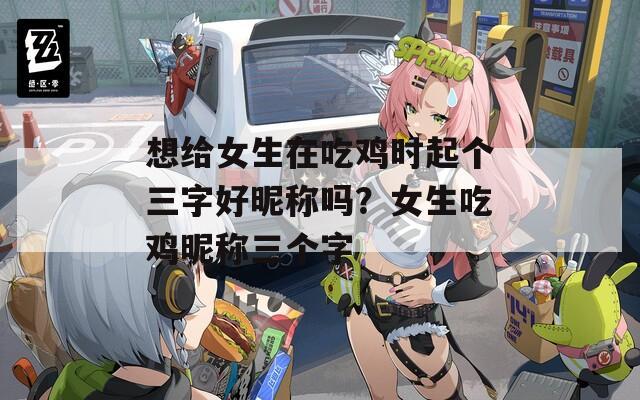想给女生在吃鸡时起个三字好昵称吗？女生吃鸡昵称三个字