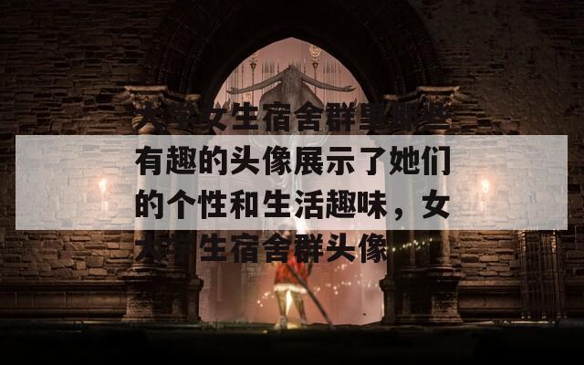 大学女生宿舍群里那些有趣的头像展示了她们的个性和生活趣味，女大学生宿舍群头像