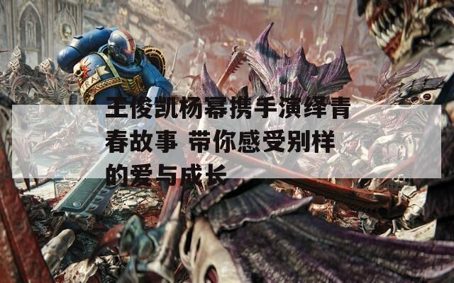 王俊凯杨幂携手演绎青春故事 带你感受别样的爱与成长