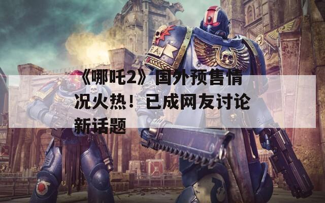 《哪吒2》国外预售情况火热！已成网友讨论新话题