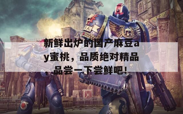 新鲜出炉的国产麻豆ay蜜桃，品质绝对精品，品尝一下尝鲜吧！