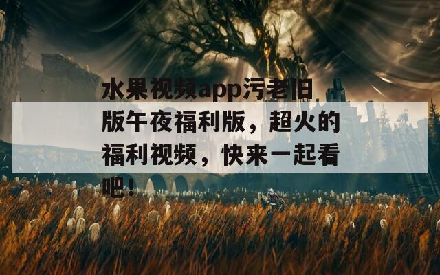 水果视频app污老旧版午夜福利版，超火的福利视频，快来一起看吧！