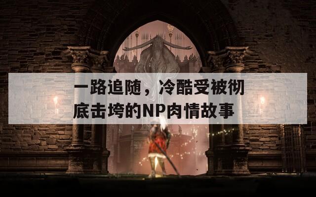 一路追随，冷酷受被彻底击垮的NP肉情故事