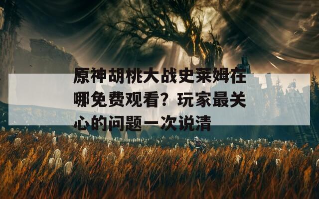 原神胡桃大战史莱姆在哪免费观看？玩家最关心的问题一次说清