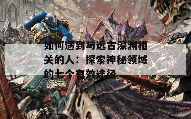 如何遇到与远古深渊相关的人：探索神秘领域的七个有效途径