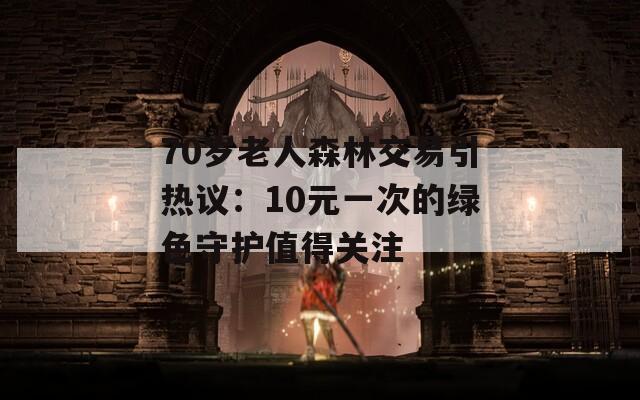 70岁老人森林交易引热议：10元一次的绿色守护值得关注