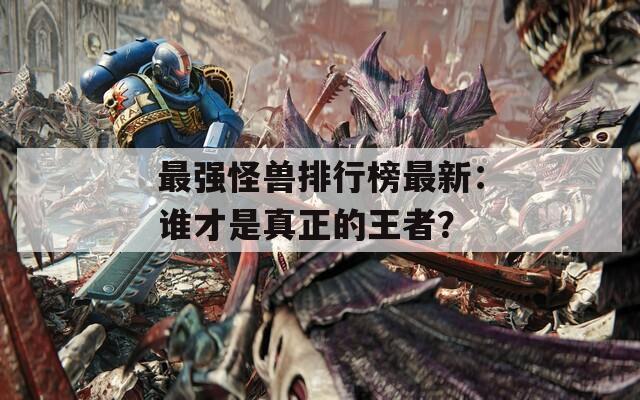最强怪兽排行榜最新：谁才是真正的王者？