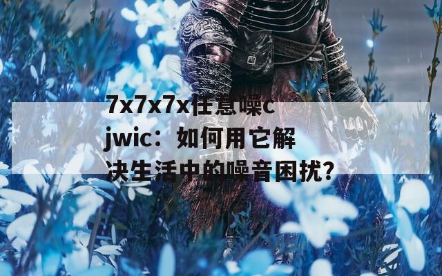 7x7x7x任意噪cjwic：如何用它解决生活中的噪音困扰？