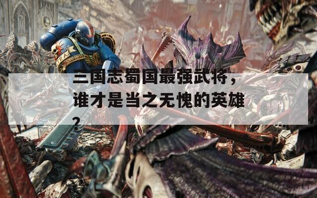 三国志蜀国最强武将，谁才是当之无愧的英雄？