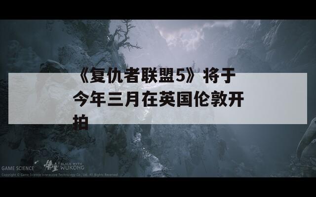 《复仇者联盟5》将于今年三月在英国伦敦开拍
