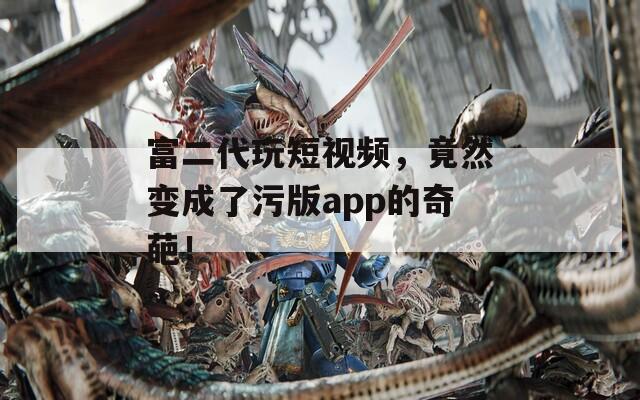 富二代玩短视频，竟然变成了污版app的奇葩！