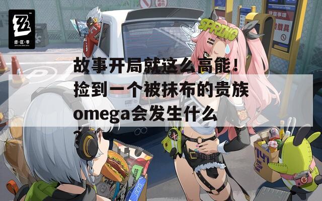 故事开局就这么高能！捡到一个被抹布的贵族omega会发生什么？