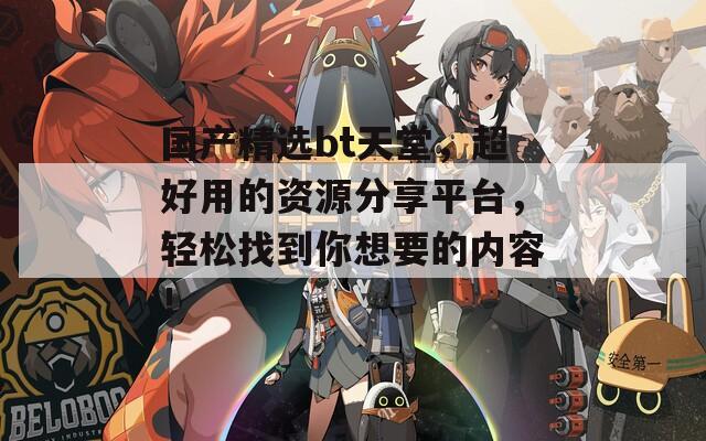 国产精选bt天堂，超好用的资源分享平台，轻松找到你想要的内容！