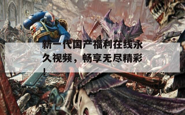 新一代国产福利在线永久视频，畅享无尽精彩！