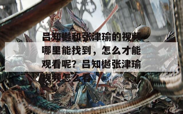 吕知樾和张津瑜的视频哪里能找到，怎么才能观看呢？吕知樾张津瑜视频怎么看
